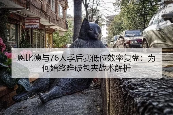 恩比德与76人季后赛低位效率复盘：为何始终难破包夹战术解析