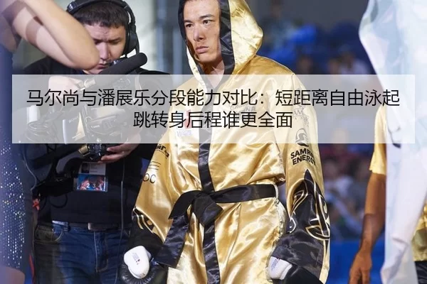 马尔尚与潘展乐分段能力对比：短距离自由泳起跳转身后程谁更全面