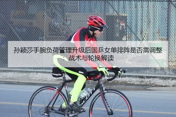 孙颖莎手腕负荷管理升级后国乒女单排阵是否需调整：战术与轮换解读