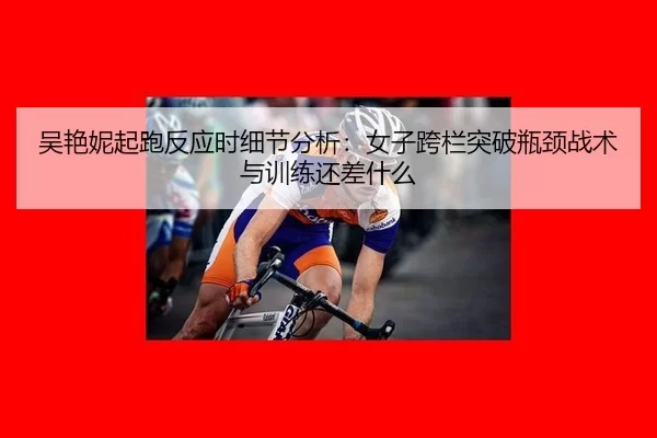 吴艳妮起跑反应时细节分析：女子跨栏突破瓶颈战术与训练还差什么